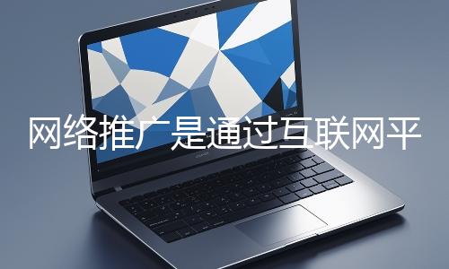 網絡推廣是通過互聯網平臺與技術手段提升品牌知名度、吸引目標用戶并推動業務增長的營銷方式